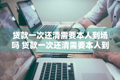 贷款一次还清需要本人到场吗 贷款一次还清需要本人到场吗