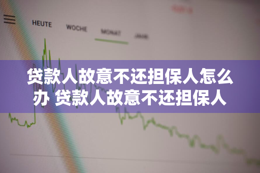 贷款人故意不还担保人怎么办 贷款人故意不还担保人怎么办,带款人名下有房