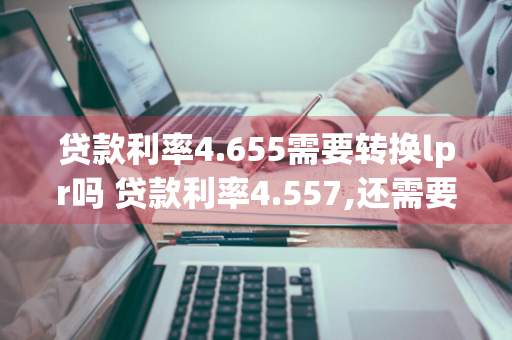 贷款利率4.655需要转换lpr吗 贷款利率4.557,还需要转成lpr吗?