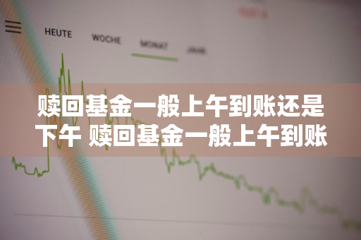 赎回基金一般上午到账还是下午 赎回基金一般上午到账还是下午到账
