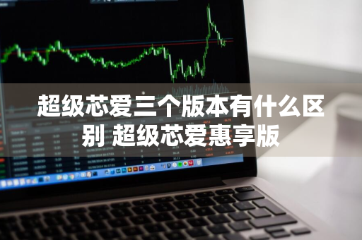 超级芯爱三个版本有什么区别 超级芯爱惠享版
