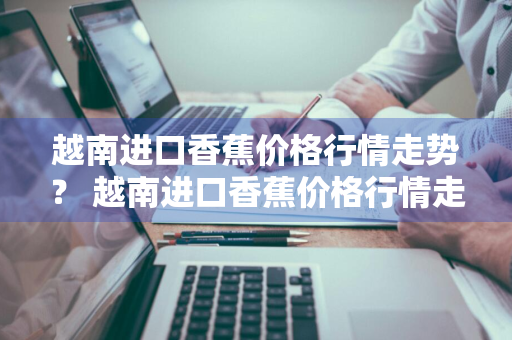 越南进口香蕉价格行情走势？ 越南进口香蕉价格行情走势图