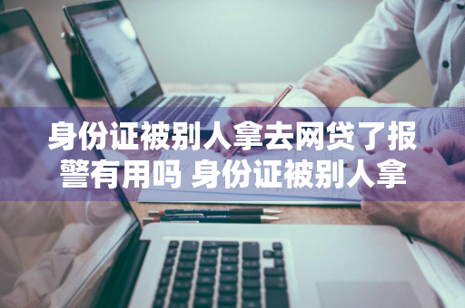 身份证被别人拿去网贷了报警有用吗 身份证被别人拿去网贷了报警有用吗安全吗