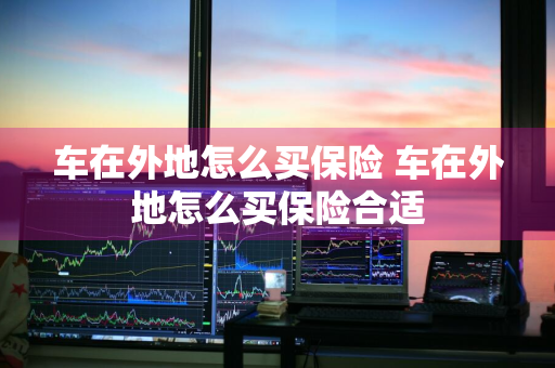 车在外地怎么买保险 车在外地怎么买保险合适