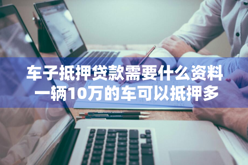 车子抵押贷款需要什么资料 一辆10万的车可以抵押多少钱