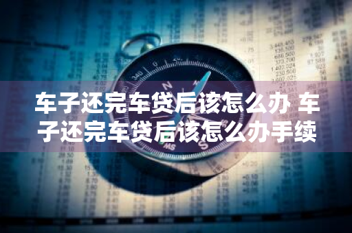 车子还完车贷后该怎么办 车子还完车贷后该怎么办手续