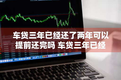 车贷三年已经还了两年可以提前还完吗 车贷三年已经还了两年可以提前还完吗