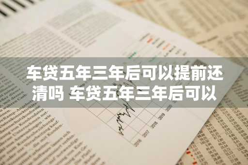 车贷五年三年后可以提前还清吗 车贷五年三年后可以提前还清吗多少钱