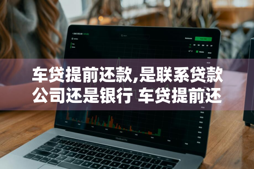 车贷提前还款,是联系贷款公司还是银行 车贷提前还款,是联系贷款公司还是银行