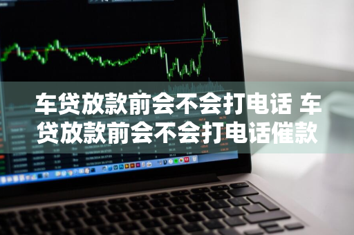 车贷放款前会不会打电话 车贷放款前会不会打电话催款