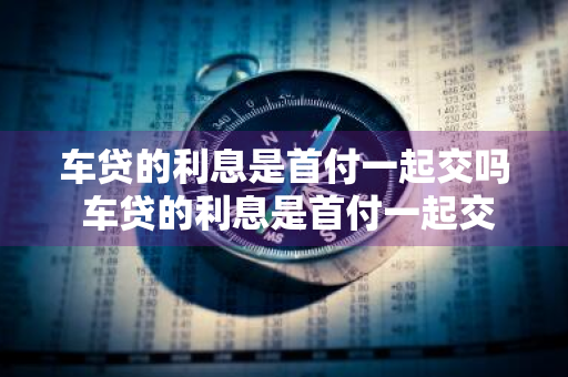 车贷的利息是首付一起交吗 车贷的利息是首付一起交吗