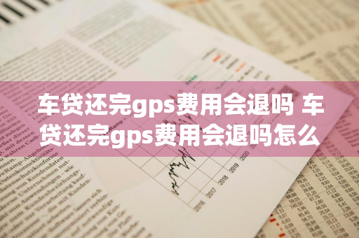 车贷还完gps费用会退吗 车贷还完gps费用会退吗怎么退
