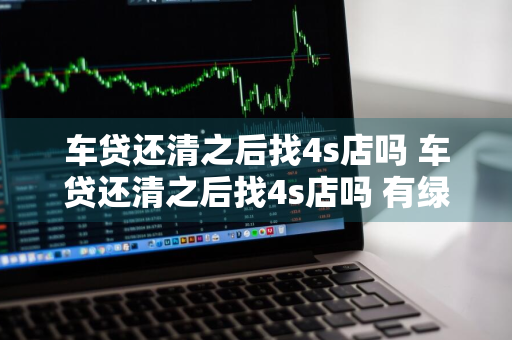 车贷还清之后找4s店吗 车贷还清之后找4s店吗 有绿本