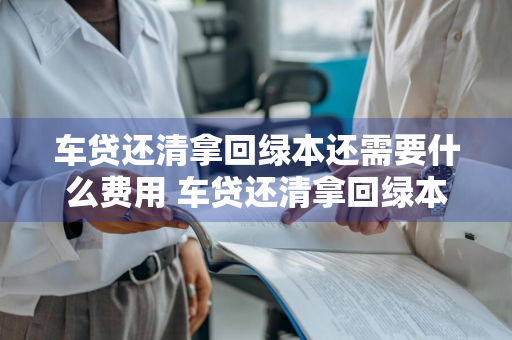 车贷还清拿回绿本还需要什么费用 车贷还清拿回绿本还需要什么费用吗