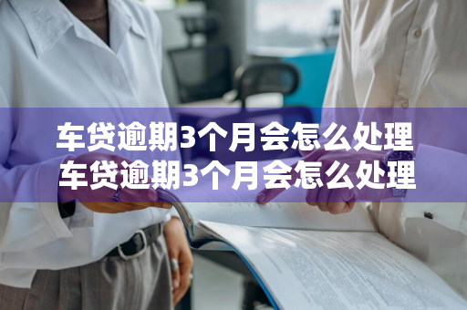 车贷逾期3个月会怎么处理 车贷逾期3个月会怎么处理呢
