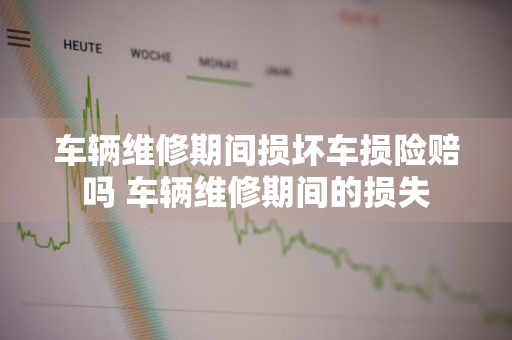 车辆维修期间损坏车损险赔吗 车辆维修期间的损失