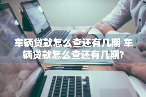车辆贷款怎么查还有几期 车辆贷款怎么查还有几期?