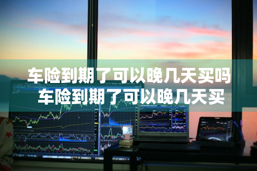车险到期了可以晚几天买吗 车险到期了可以晚几天买吗多少钱