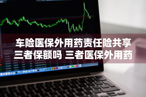 车险医保外用药责任险共享三者保额吗 三者医保外用药责任险是否共享保额