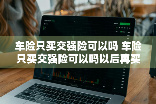 车险只买交强险可以吗 车险只买交强险可以吗以后再买商业险可以吗