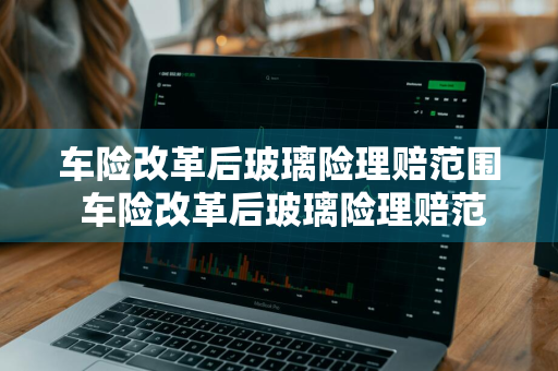车险改革后玻璃险理赔范围 车险改革后玻璃险理赔范围是多少