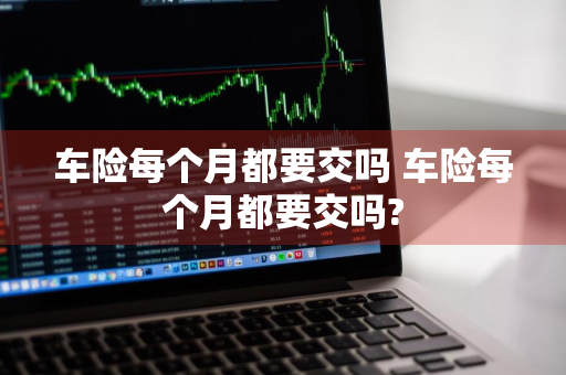 车险每个月都要交吗 车险每个月都要交吗?