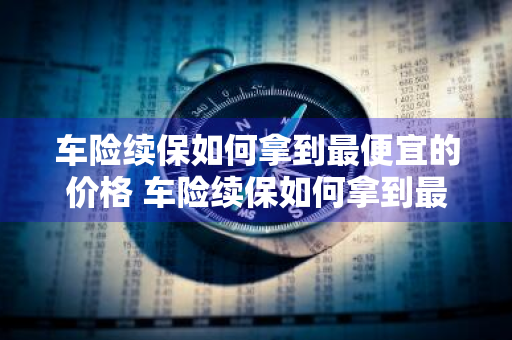 车险续保如何拿到最便宜的价格 车险续保如何拿到最便宜的价格呢