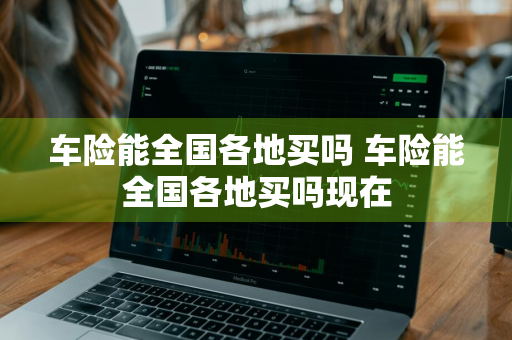 车险能全国各地买吗 车险能全国各地买吗现在