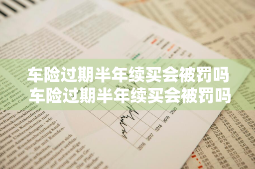 车险过期半年续买会被罚吗 车险过期半年续买会被罚吗多少钱