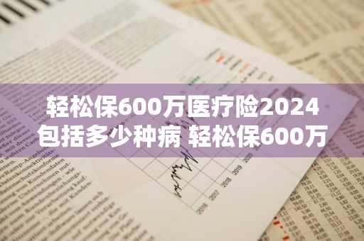 轻松保600万医疗险2024包括多少种病 轻松保600万医疗保险