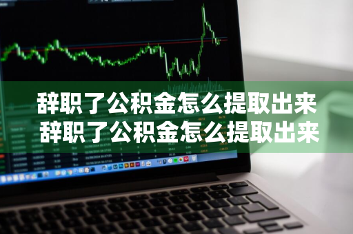 辞职了公积金怎么提取出来 辞职了公积金怎么提取出来要多久