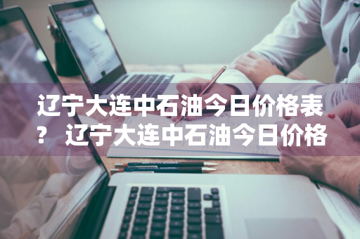 辽宁大连中石油今日价格表？ 辽宁大连中石油今日价格表最新