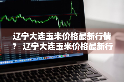 辽宁大连玉米价格最新行情？ 辽宁大连玉米价格最新行情