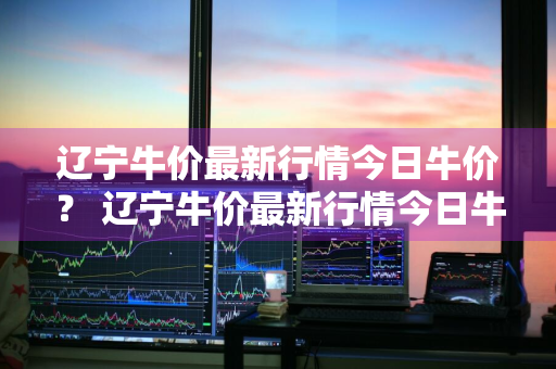 辽宁牛价最新行情今日牛价？ 辽宁牛价最新行情今日牛价