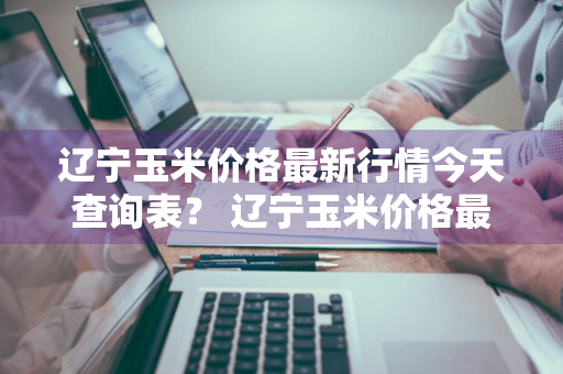 辽宁玉米价格最新行情今天查询表？ 辽宁玉米价格最新行情今天查询表图片