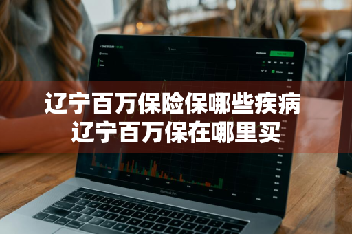 辽宁百万保险保哪些疾病 辽宁百万保在哪里买