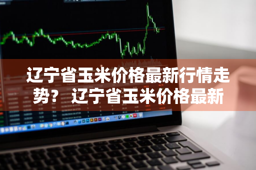 辽宁省玉米价格最新行情走势？ 辽宁省玉米价格最新行情走势