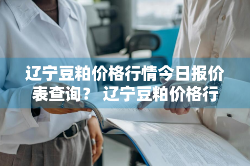 辽宁豆粕价格行情今日报价表查询？ 辽宁豆粕价格行情今日报价表查询最新