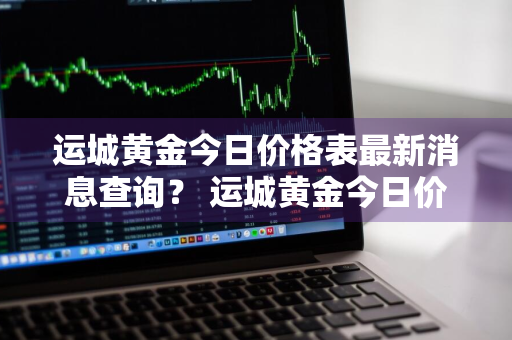 运城黄金今日价格表最新消息查询？ 运城黄金今日价格表最新消息查询电话