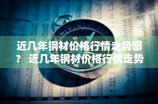近几年钢材价格行情走势图？ 近几年钢材价格行情走势图