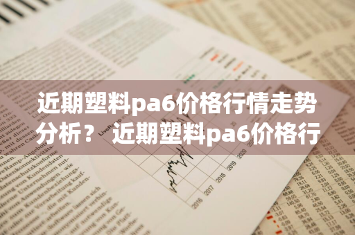 近期塑料pa6价格行情走势分析？ 近期塑料pa6价格行情走势分析图
