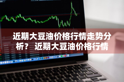近期大豆油价格行情走势分析？ 近期大豆油价格行情走势分析图