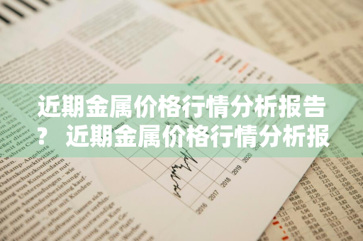 近期金属价格行情分析报告？ 近期金属价格行情分析报告最新