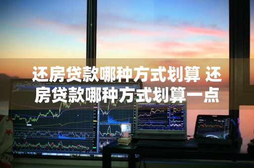 还房贷款哪种方式划算 还房贷款哪种方式划算一点