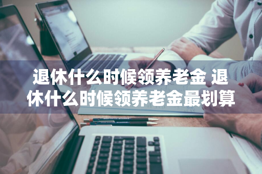 退休什么时候领养老金 退休什么时候领养老金最划算