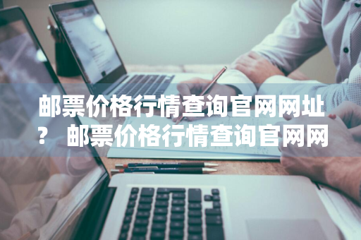 邮票价格行情查询官网网址？ 邮票价格行情查询官网网址是什么