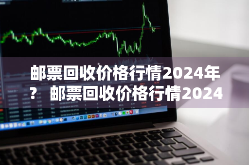 邮票回收价格行情2024年？ 邮票回收价格行情2024年最新