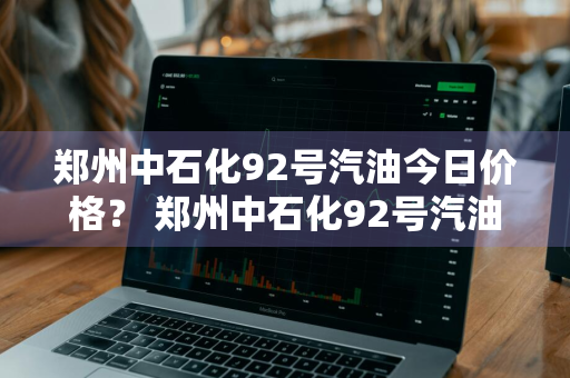 郑州中石化92号汽油今日价格？ 郑州中石化92号汽油今日价格表