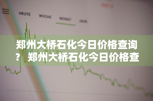 郑州大桥石化今日价格查询？ 郑州大桥石化今日价格查询表