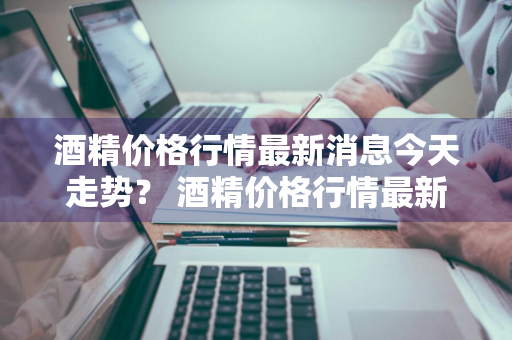 酒精价格行情最新消息今天走势？ 酒精价格行情最新消息今天走势图